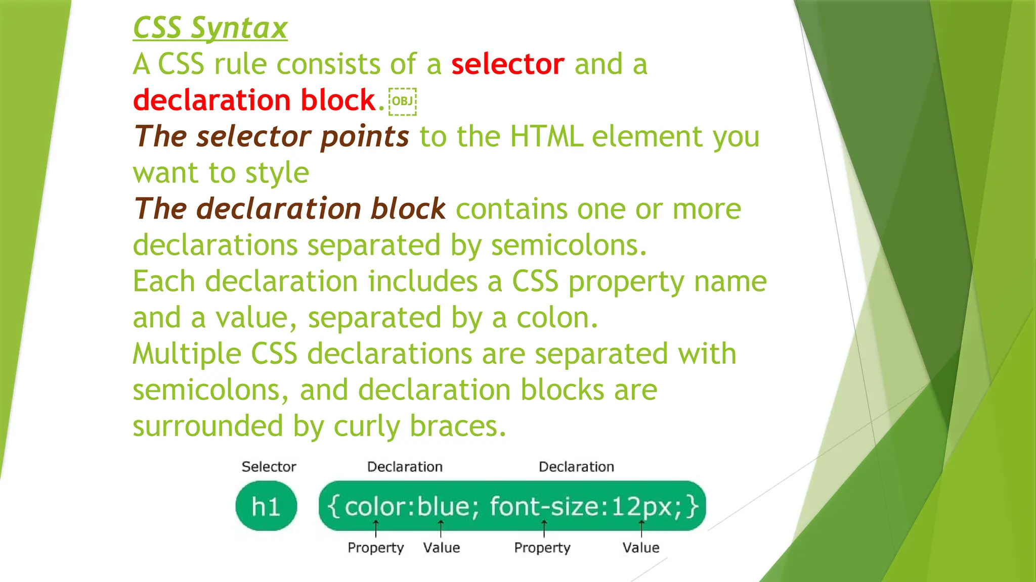 CSS Syntax
A CSS rule consists of a selector and a
declaration block.￼
The selector points to the HTML element you
want to style
The declaration block contains one or more
declarations separated by semicolons.
Each declaration includes a CSS property name
and a value, separated by a colon.
Multiple CSS declarations are separated with
semicolons, and declaration blocks are
surrounded by curly braces.
 