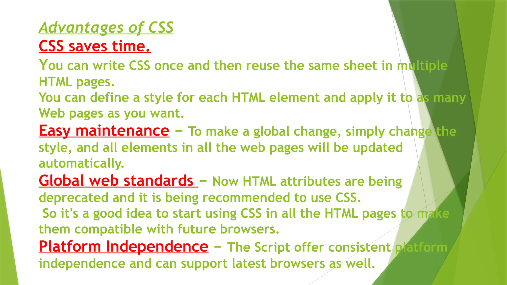 Advantages of CSS
CSS saves time.
You can write CSS once and then reuse the same sheet in multiple
HTML pages.
You can define a style for each HTML element and apply it to as many
Web pages as you want.
Easy maintenance − To make a global change, simply change the
style, and all elements in all the web pages will be updated
automatically.
Global web standards − Now HTML attributes are being
deprecated and it is being recommended to use CSS.
So it's a good idea to start using CSS in all the HTML pages to make
them compatible with future browsers.
Platform Independence − The Script offer consistent platform
independence and can support latest browsers as well.
 