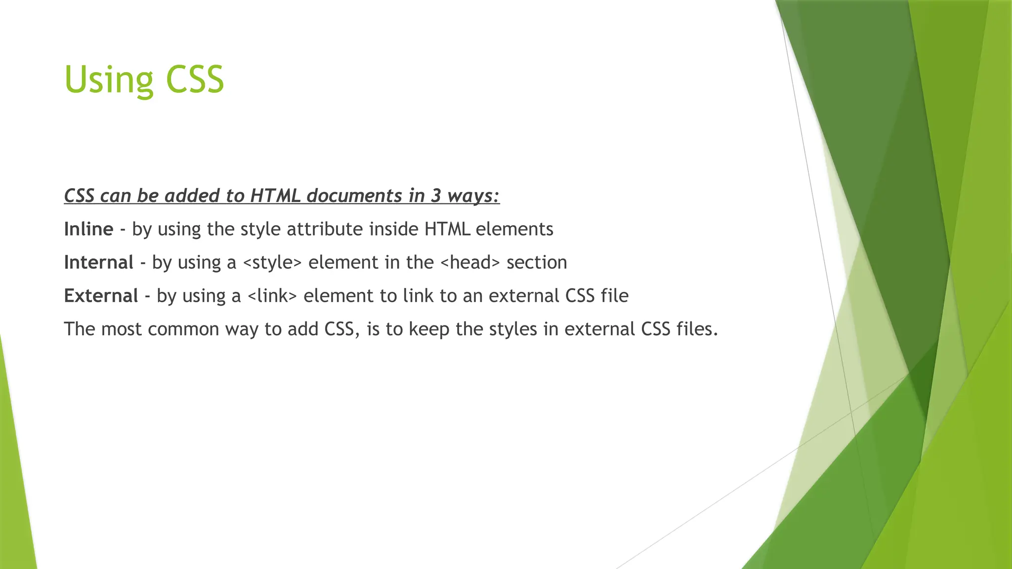 Using CSS
CSS can be added to HTML documents in 3 ways:
Inline - by using the style attribute inside HTML elements
Internal - by using a <style> element in the <head> section
External - by using a <link> element to link to an external CSS file
The most common way to add CSS, is to keep the styles in external CSS files.
 