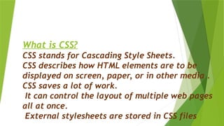 What is CSS?
CSS stands for Cascading Style Sheets.
CSS describes how HTML elements are to be
displayed on screen, paper, or in other media .
CSS saves a lot of work.
It can control the layout of multiple web pages
all at once.
External stylesheets are stored in CSS files.
 