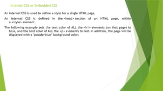Internal CSS or Embedded CSS
An internal CSS is used to define a style for a single HTML page.
An internal CSS is defined in the <head> section of an HTML page, within
a <style> element.
The following example sets the text color of ALL the <h1> elements (on that page) to
blue, and the text color of ALL the <p> elements to red. In addition, the page will be
displayed with a "powderblue" background color:
 