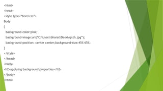 <html>
<head>
<style type=“text/css”>
Body
{
background-color:pink;
background-image:url(“C:UsersbharatDesktopth.jpg”);
background-position: center center;background-size:45% 65%;
}
</style>
</head>
<body>
<h2>applying background properties</h2>
</body>
<html>
 