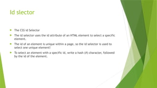 Id slector
 The CSS id Selector
 The id selector uses the id attribute of an HTML element to select a specific
element.
 The id of an element is unique within a page, so the id selector is used to
select one unique element!
 To select an element with a specific id, write a hash (#) character, followed
by the id of the element.
 