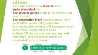 CSS Syntax
A CSS rule consists of a selector and a
declaration block.￼
The selector points to the HTML element you
want to style
The declaration block contains one or more
declarations separated by semicolons.
Each declaration includes a CSS property name
and a value, separated by a colon.
Multiple CSS declarations are separated with
semicolons, and declaration blocks are
surrounded by curly braces.
 