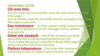 Advantages of CSS
CSS saves time.
You can write CSS once and then reuse the same sheet in multiple
HTML pages.
You can define a style for each HTML element and apply it to as many
Web pages as you want.
Easy maintenance − To make a global change, simply change the
style, and all elements in all the web pages will be updated
automatically.
Global web standards − Now HTML attributes are being
deprecated and it is being recommended to use CSS.
So it's a good idea to start using CSS in all the HTML pages to make
them compatible with future browsers.
Platform Independence − The Script offer consistent platform
independence and can support latest browsers as well.
 