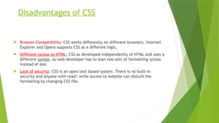 Disadvantages of CSS
 Browser Compatibility: CSS works differently on different browsers. Internet
Explorer and Opera supports CSS as a different logic.
 Different syntax to HTML: CSS as developed independently of HTML and uses a
different syntax, so web developer has to lean two sets of formatting syntax
instead of one.
 Lack of security: CSS is an open text based system. There is no built-in
security and anyone with read/ write access to website can disturb the
formatting by changing CSS file.
 