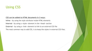 Using CSS
CSS can be added to HTML documents in 3 ways:
Inline - by using the style attribute inside HTML elements
Internal - by using a <style> element in the <head> section
External - by using a <link> element to link to an external CSS file
The most common way to add CSS, is to keep the styles in external CSS files.
 