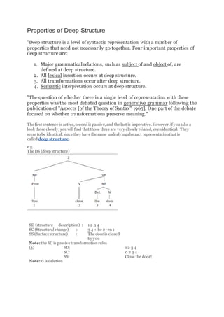 Properties of Deep Structure
"Deep structure is a level of syntactic representation with a number of
properties that need not necessarily go together. Four important properties of
deep structure are:
1. Major grammatical relations, such as subject of and object of, are
defined at deep structure.
2. All lexical insertion occurs at deep structure.
3. All transformations occur after deep structure.
4. Semantic interpretation occurs at deep structure.
"The question of whether there is a single level of representation with these
properties was the most debated question in generative grammar following the
publication of "Aspects [of the Theory of Syntax" 1965]. One part of the debate
focused on whether transformations preserve meaning."
The first sentence is active, secondis passive, and the last is imperative. However, if youtake a
look those closely, youwillfind that those three are very closely related, evenidentical. They
seem to be identical, since they have the same underlyingabstract representationthat is
called deep structure.
e.g.
The DS (deep structure)
SD (structure description) :
SC (Structuralchange) :
SS (Surface structure) :
1 2 3 4
3 4 + be 2+en 1
The door is closed
by you
Note: the SC is passive transformationrules
(3) SD:
SC:
SS:
1 2 3 4
0 2 3 4
Close the door!
Note: 0 is deletion
 