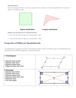 Properties of Different Quadrilaterals
A quadrilateral is a polygon with four sides and four angles. There are different types of quadrilaterals and
all of them show different properties as mentioned below.
1. Parallelogram
• Opposite sides parallel
• Opposite sides equal
• Opposite angles equal
• Diagonals bisect each other
2. Rectangle
• Opposite side parallel
• Opposite sides equal
• Opposite angles equal
• Diagonals bisect each other
• Diagonals equal
• Four right angles
 