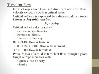 Turbulent Flow
• Flow changes from laminar to turbulent when the flow
velocity exceeds a certain critical value
• Critical velocity is expressed by a dimensionless number
known as Reynolds number.
Re = vd/μ
• Critical velocity decreases with
• increase in pipe diameter
• increase in density
• decrease in viscosity
• Re < 2100 , flow is laminar
2100 < Re < 3000 , flow is transitional
Re > 3000 ,flow is turbulent
• Pressure loss of a fluid in turbulent flow through a given
length of pipe increases with
• square of the velocity
• density
 