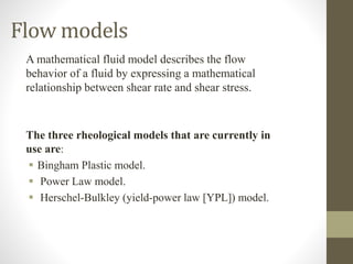 A mathematical fluid model describes the flow
behavior of a fluid by expressing a mathematical
relationship between shear rate and shear stress.
The three rheological models that are currently in
use are:
 Bingham Plastic model.
 Power Law model.
 Herschel-Bulkley (yield-power law [YPL]) model.
Flow models
 