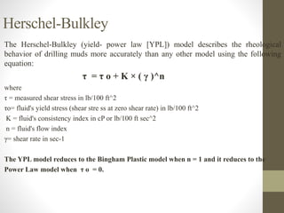 The Herschel-Bulkley (yield- power law [YPL]) model describes the rheological
behavior of drilling muds more accurately than any other model using the following
equation:
τ = τ o + K × ( γ )^n
where
τ = measured shear stress in lb/100 ft^2
τo= fluid's yield stress (shear stre ss at zero shear rate) in lb/100 ft^2
K = fluid's consistency index in cP or lb/100 ft sec^2
n = fluid's flow index
γ= shear rate in sec-1
The YPL model reduces to the Bingham Plastic model when n = 1 and it reduces to the
Power Law model when τ o = 0.
Herschel-Bulkley
 