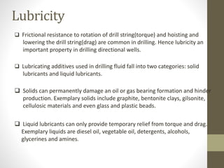 Lubricity
 Frictional resistance to rotation of drill string(torque) and hoisting and
lowering the drill string(drag) are common in drilling. Hence lubricity an
important property in drilling directional wells.
 Lubricating additives used in drilling fluid fall into two categories: solid
lubricants and liquid lubricants.
 Solids can permanently damage an oil or gas bearing formation and hinder
production. Exemplary solids include graphite, bentonite clays, gilsonite,
cellulosic materials and even glass and plastic beads.
 Liquid lubricants can only provide temporary relief from torque and drag.
Exemplary liquids are diesel oil, vegetable oil, detergents, alcohols,
glycerines and amines.
 
