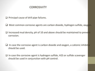 CORROSIVITY
 Principal cause of drill pipe failures.
 Most common corrosive agents are carbon dioxide, hydrogen sulfide, oxygen.
 Increased mud density, pH of 10 and above should be maintained to prevent
corrosion.
 In case the corrosive agent is carbon dioxide and oxygen, a cationic inhibitor
should be used.
 In case the corrosive agent is hydrogen sulfide, H2S or sulfide scavenger
should be used in conjunction with pH control.
 