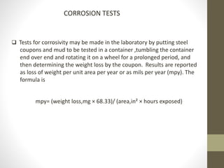 CORROSION TESTS
 Tests for corrosivity may be made in the laboratory by putting steel
coupons and mud to be tested in a container ,tumbling the container
end over end and rotating it on a wheel for a prolonged period, and
then determining the weight loss by the coupon. Results are reported
as loss of weight per unit area per year or as mils per year (mpy). The
formula is
mpy= (weight loss,mg × 68.33)/ (area,in² × hours exposed)
 