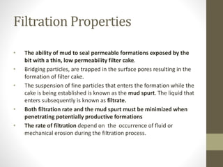 Filtration Properties
• The ability of mud to seal permeable formations exposed by the
bit with a thin, low permeability filter cake.
• Bridging particles, are trapped in the surface pores resulting in the
formation of filter cake.
• The suspension of fine particles that enters the formation while the
cake is being established is known as the mud spurt. The liquid that
enters subsequently is known as filtrate.
• Both filtration rate and the mud spurt must be minimized when
penetrating potentially productive formations
• The rate of filtration depend on the occurrence of fluid or
mechanical erosion during the filtration process.
 