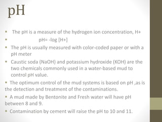 pH
 The pH is a measure of the hydrogen ion concentration, H+
 pH= -log [H+]
 The pH is usually measured with color-coded paper or with a
pH meter
 Caustic soda (NaOH) and potassium hydroxide (KOH) are the
two chemicals commonly used in a water-based mud to
control pH value.
 The optimum control of the mud systems is based on pH ,as is
the detection and treatment of the contaminations.
 A mud made by Bentonite and Fresh water will have pH
between 8 and 9.
 Contamination by cement will raise the pH to 10 and 11.
 