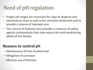  Proper pH ranges are necessary for clays to disperse and
chemicals to react as well as for corrosion protection and to
provide a reserve of hydroxyl ions.
 The reserve of hydroxyl ions provides a measure of safety
against contaminants that may reduce the acid-neutralizing
ability of the filtrate.
Reasons to control pH
 Maintenance of lime treated mud
 Mitigation of corrosion
 Effective use of thinners
Need of pH regulation
 
