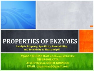 PROPERTIES OF ENZYMES
Catalytic Property, Specificity, Reversibility,
and Sensitivity to Heat and pH
V.JAGAN MOHAN RAO M.S.Pharm., MED.CHEM
NIPER-KOLKATA
Asst.Professor, MIPER-KURNOOL
EMAIL- jaganvana6@gmail.com
 
