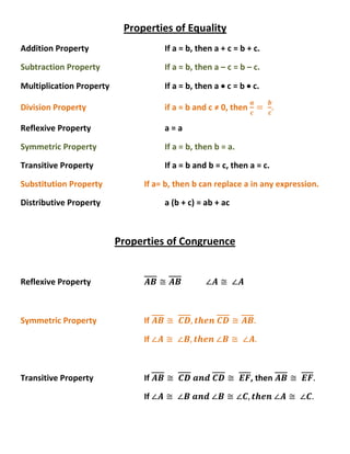 Properties of Equality Addition PropertyIf a = b, then a + c = b + c. Subtraction PropertyIf a = b, then a – c = b – c. Multiplication PropertyIf a = b, then a  c = b  c. Division Propertyif a = b and c ≠ 0, then ac= bc. Reflexive Propertya = a  Symmetric PropertyIf a = b, then b = a. Transitive PropertyIf a = b and b = c, then a = c. Substitution PropertyIf a= b, then b can replace a in any expression. Distributive Propertya (b + c) = ab + ac Properties of Congruence Reflexive PropertyAB≅AB∠A≅ ∠A Symmetric PropertyIf AB≅ CD, then CD≅AB. If ∠A≅ ∠B, then ∠B≅ ∠A. Transitive PropertyIf AB≅ CD and CD≅ EF, then AB≅ EF. If ∠A≅ ∠B and ∠B≅∠C, then ∠A≅ ∠C. 