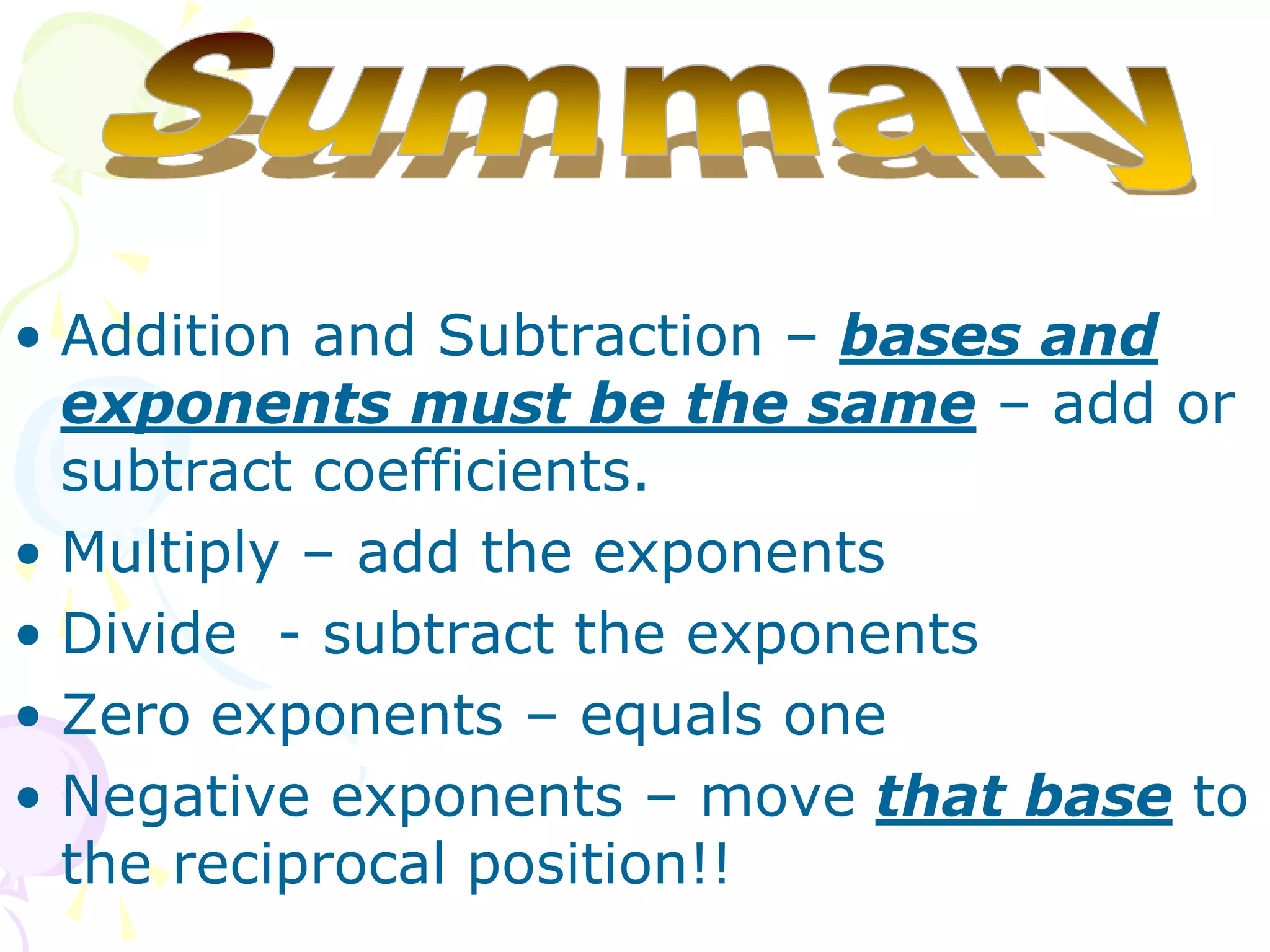 • Addition and Subtraction – bases and
  exponents must be the same – add or
  subtract coefficients.
• Multiply – add the exponents
• Divide - subtract the exponents
• Zero exponents – equals one
• Negative exponents – move that base to
  the reciprocal position!!
 