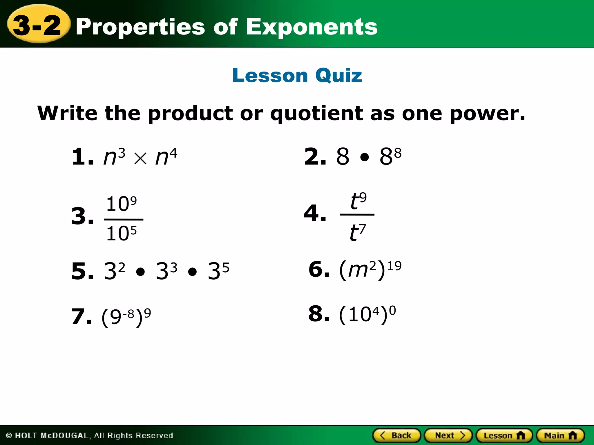 3-2 Properties of Exponents 
Lesson Quiz 
Write the product or quotient as one power. 
1. n3 ´ n4 
3. 
109 
105 
4. 
5. 32 • 33 • 35 
2. 8 • 88 
t9 
t7 
6. (m2)19 
7. (9-8)9 8. (104)0 
 