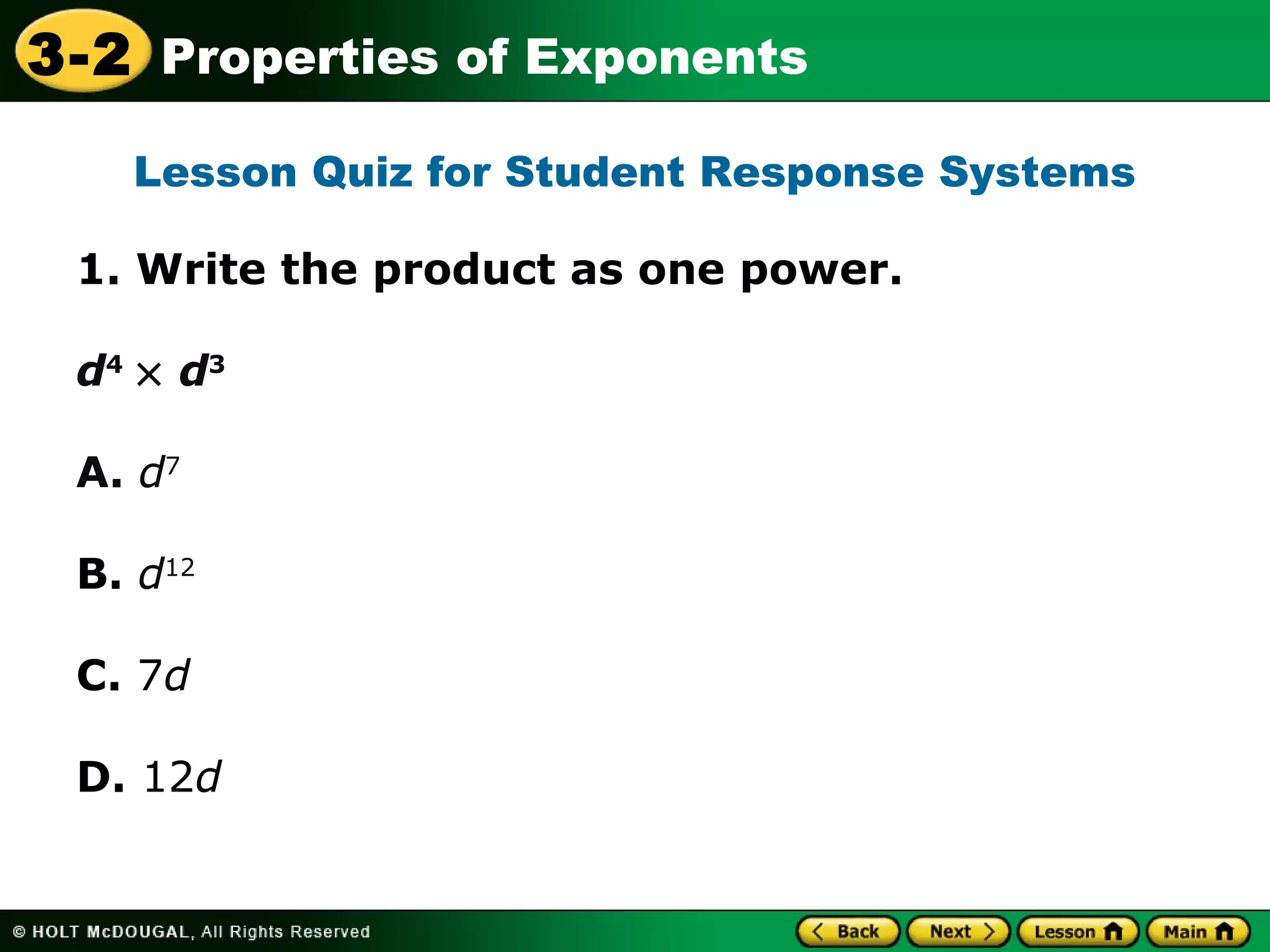 3-2 Properties of Exponents 
Lesson Quiz for Student Response Systems 
1. Write the product as one power. 
d4 ´ d3 
A. d7 
B. d12 
C. 7d 
D. 12d 
 
