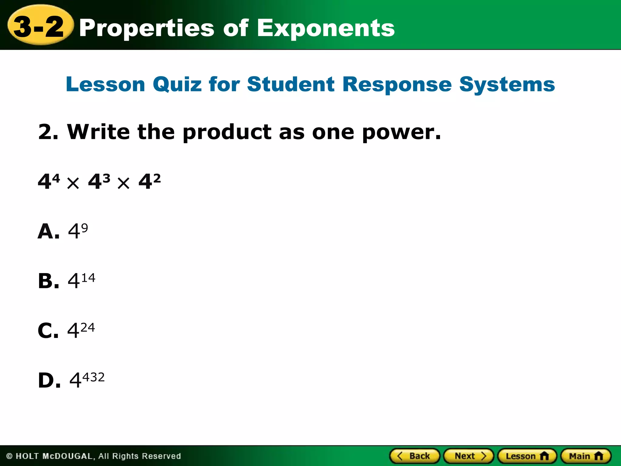 3-2 Properties of Exponents 
Lesson Quiz for Student Response Systems 
2. Write the product as one power. 
44 ´ 43 ´ 42 
A. 49 
B. 414 
C. 424 
D. 4432 
 
