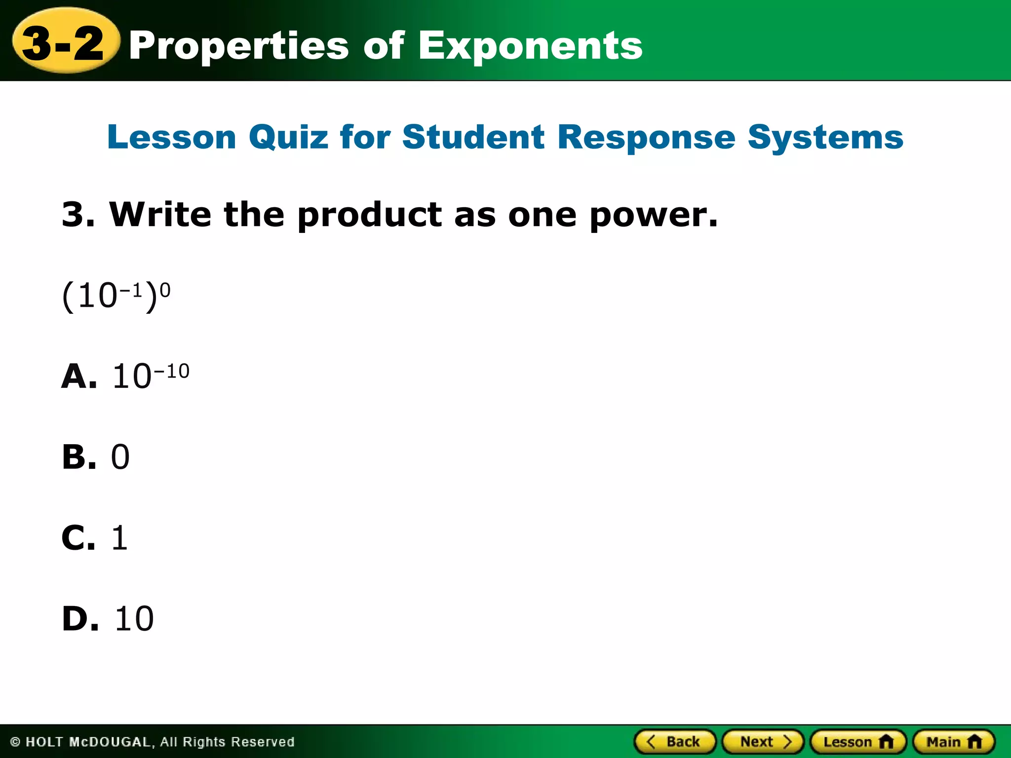 3-2 Properties of Exponents 
Lesson Quiz for Student Response Systems 
3. Write the product as one power. 
(10–1)0 
A. 10–10 
B. 0 
C. 1 
D. 10 
