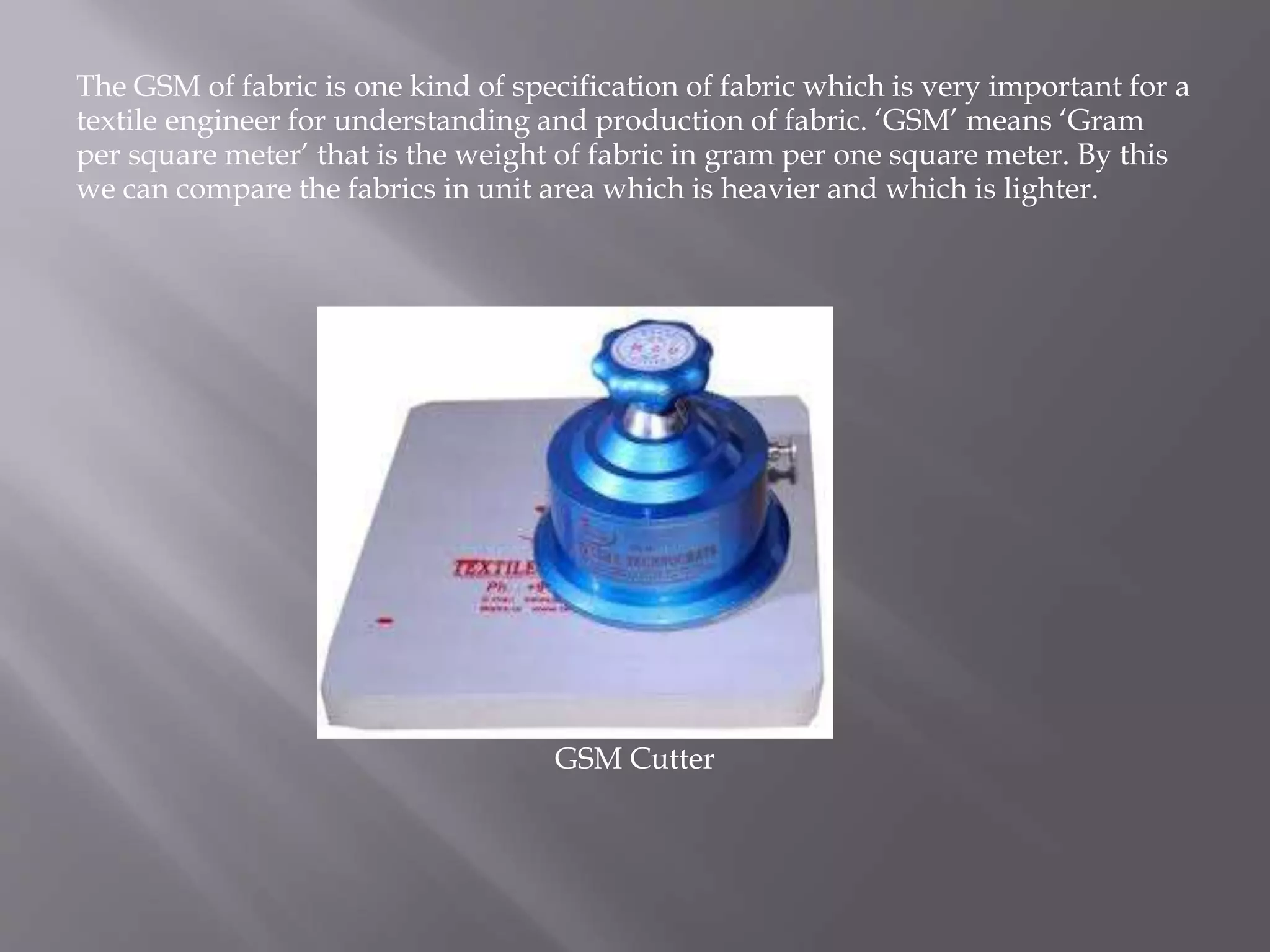 The GSM of fabric is one kind of specification of fabric which is very important for a
textile engineer for understanding and production of fabric. ‘GSM’ means ‘Gram
per square meter’ that is the weight of fabric in gram per one square meter. By this
we can compare the fabrics in unit area which is heavier and which is lighter.
GSM Cutter
 