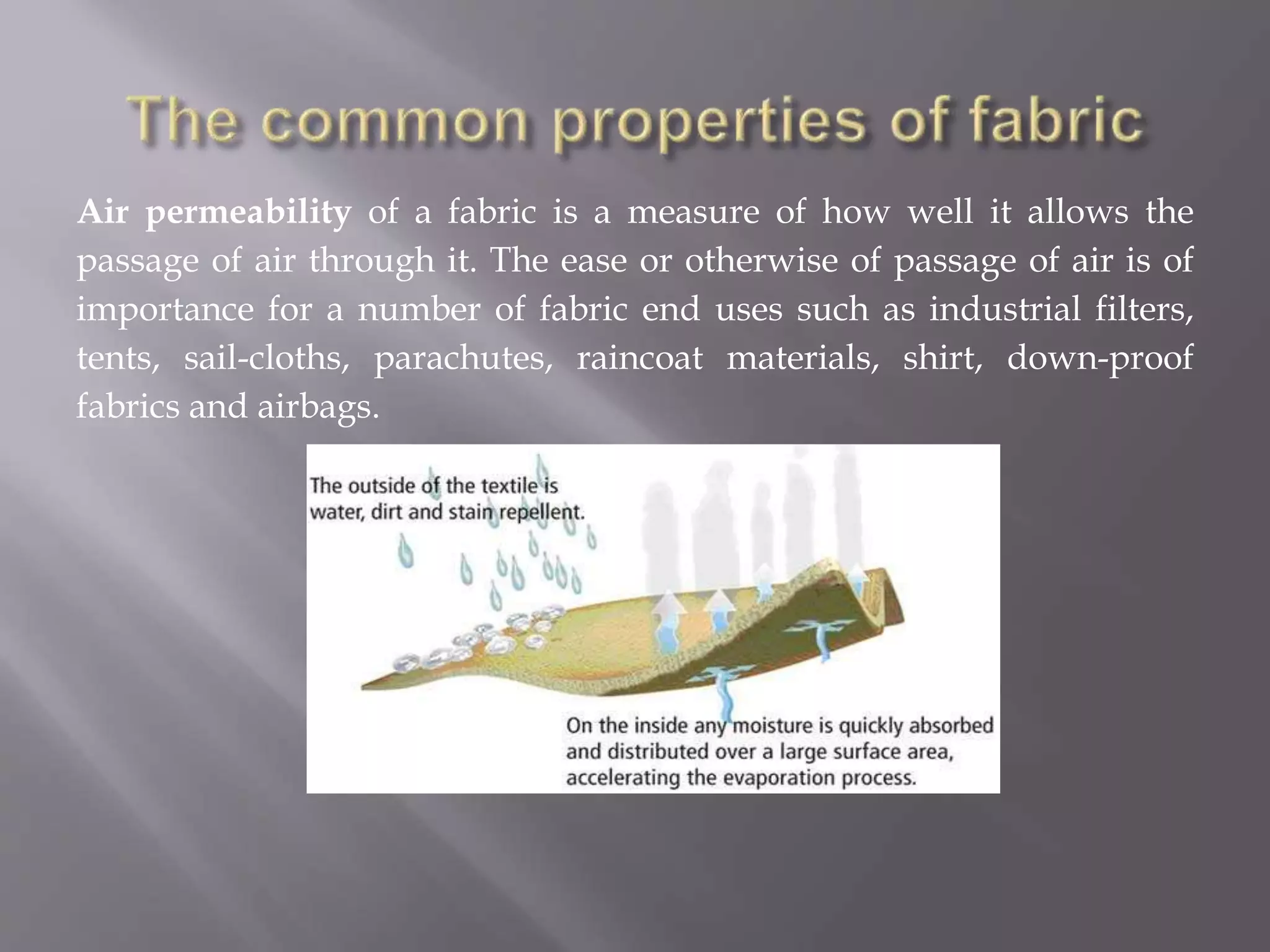 Air permeability of a fabric is a measure of how well it allows the
passage of air through it. The ease or otherwise of passage of air is of
importance for a number of fabric end uses such as industrial filters,
tents, sail-cloths, parachutes, raincoat materials, shirt, down-proof
fabrics and airbags.
 