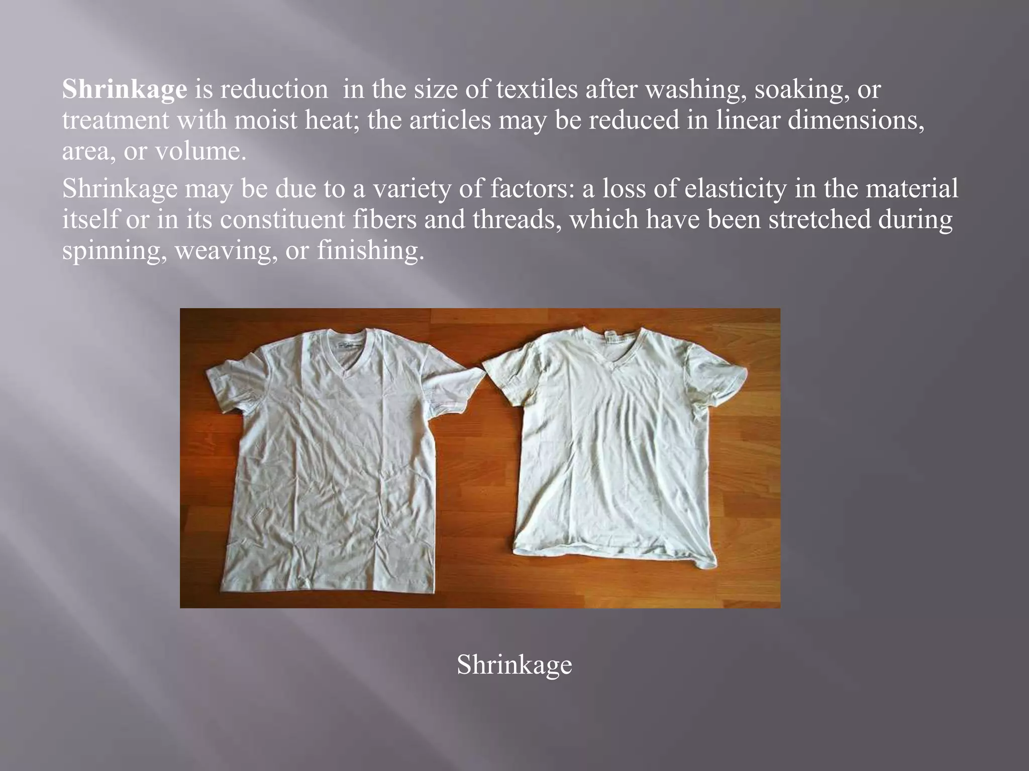 Shrinkage is reduction in the size of textiles after washing, soaking, or
treatment with moist heat; the articles may be reduced in linear dimensions,
area, or volume.
Shrinkage may be due to a variety of factors: a loss of elasticity in the material
itself or in its constituent fibers and threads, which have been stretched during
spinning, weaving, or finishing.
Shrinkage
 