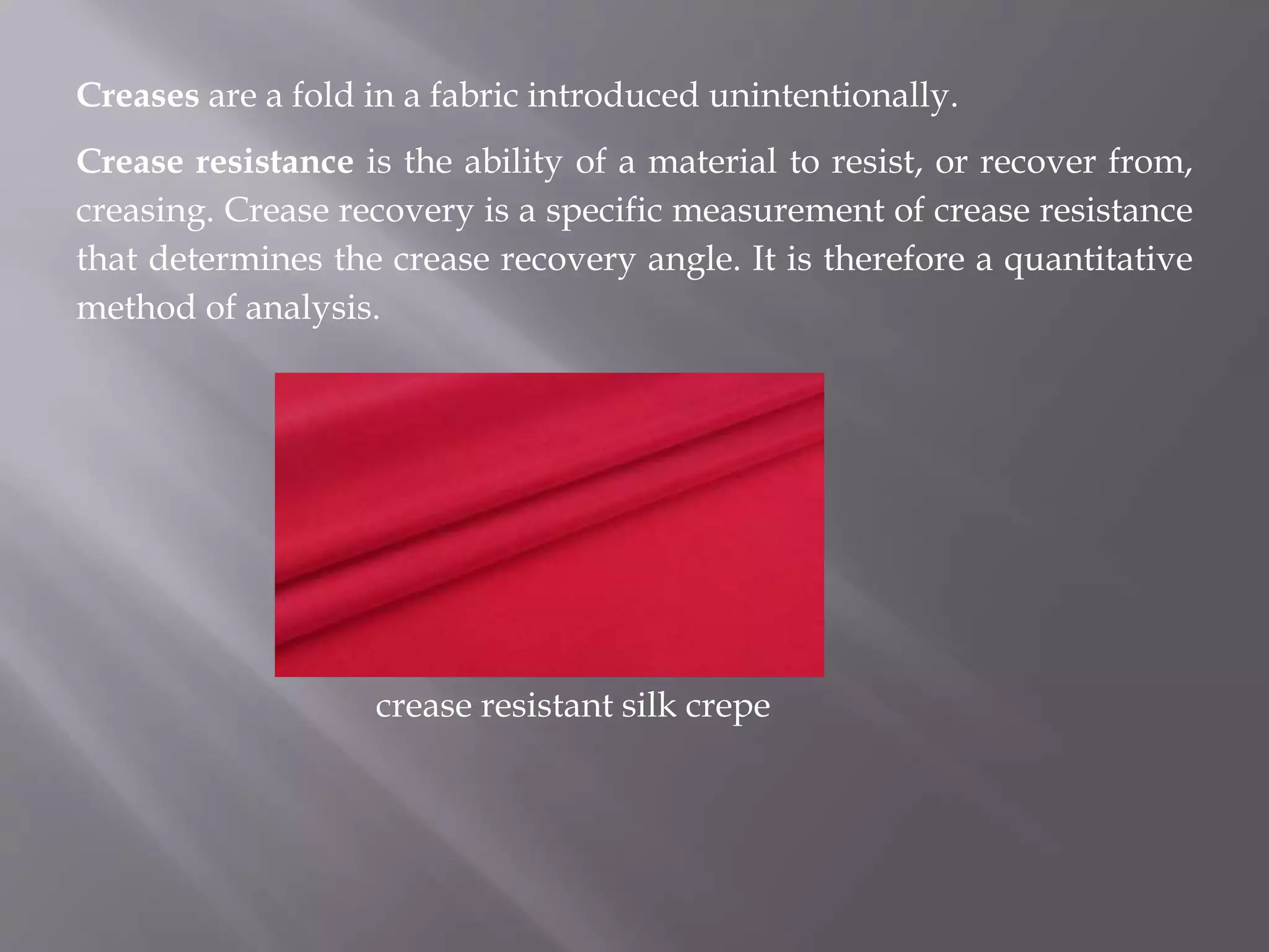 Creases are a fold in a fabric introduced unintentionally.
Crease resistance is the ability of a material to resist, or recover from,
creasing. Crease recovery is a specific measurement of crease resistance
that determines the crease recovery angle. It is therefore a quantitative
method of analysis.
crease resistant silk crepe
 