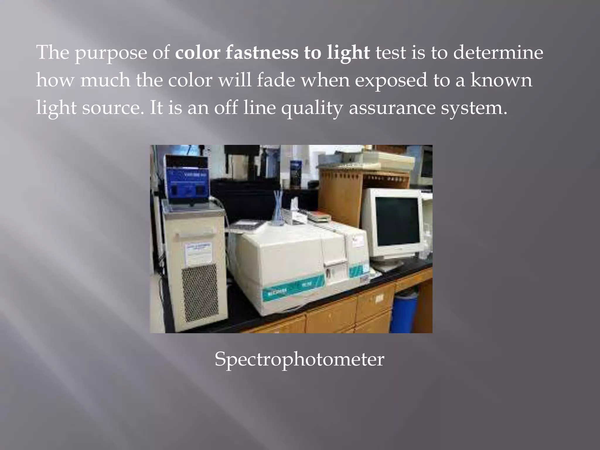 The purpose of color fastness to light test is to determine
how much the color will fade when exposed to a known
light source. It is an off line quality assurance system.
Spectrophotometer
 