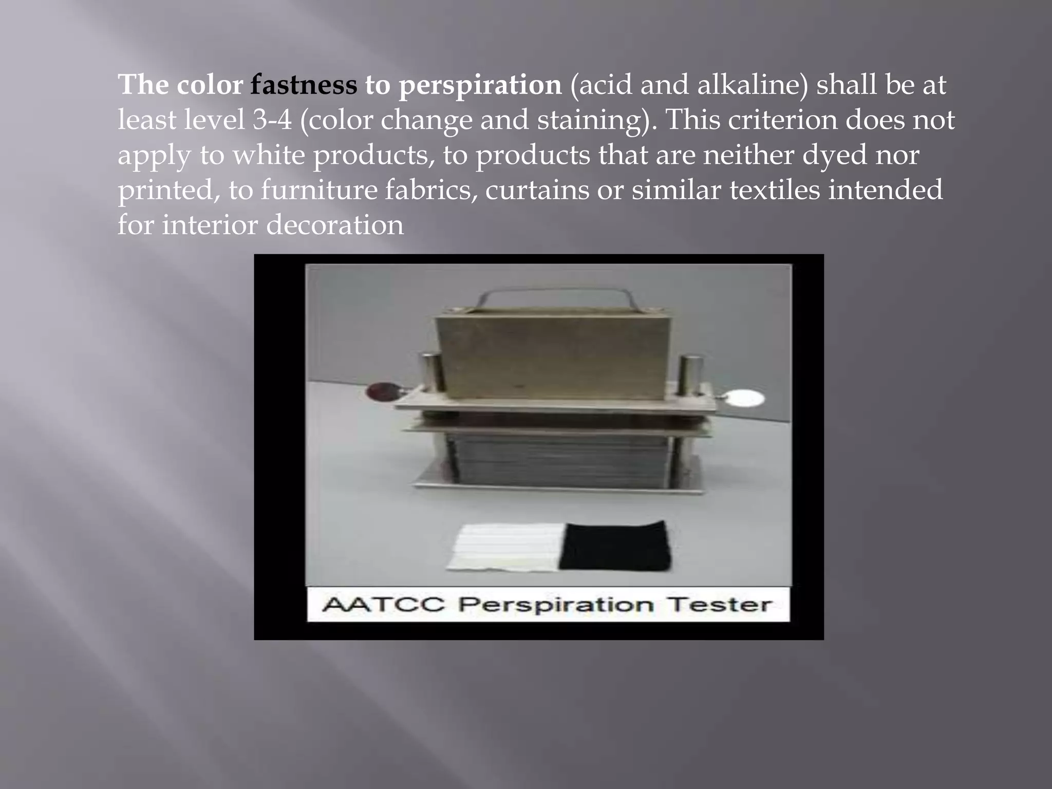 The color fastness to perspiration (acid and alkaline) shall be at
least level 3-4 (color change and staining). This criterion does not
apply to white products, to products that are neither dyed nor
printed, to furniture fabrics, curtains or similar textiles intended
for interior decoration
 