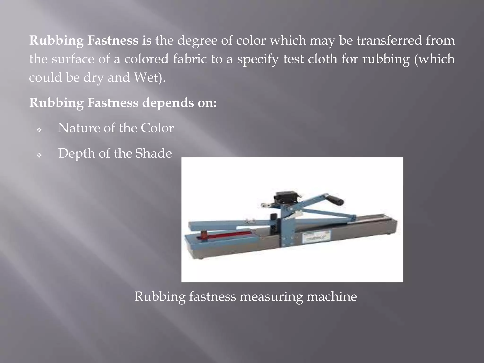 Rubbing Fastness is the degree of color which may be transferred from
the surface of a colored fabric to a specify test cloth for rubbing (which
could be dry and Wet).
Rubbing Fastness depends on:
 Nature of the Color
 Depth of the Shade
Rubbing fastness measuring machine
 