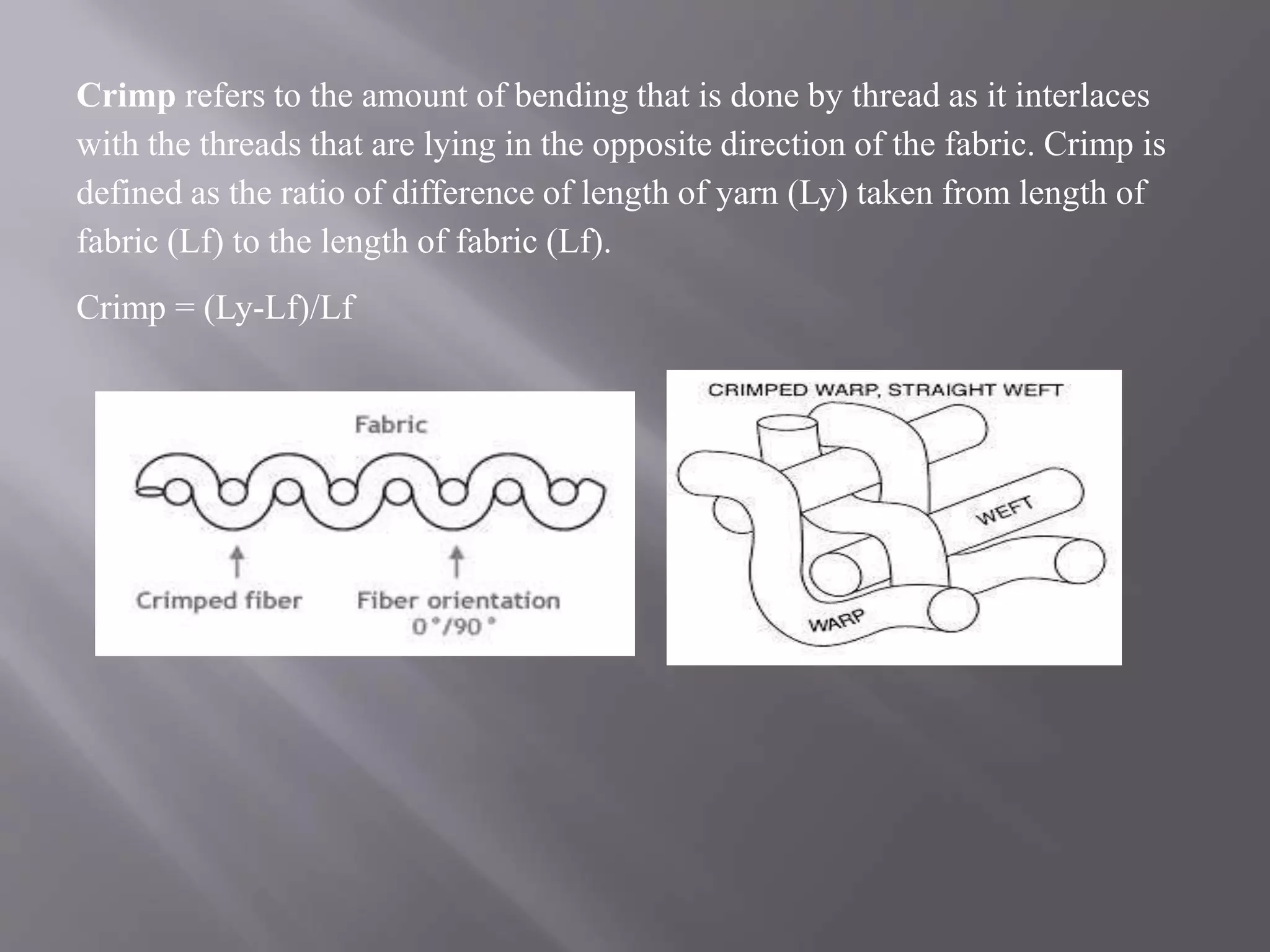 Crimp refers to the amount of bending that is done by thread as it interlaces
with the threads that are lying in the opposite direction of the fabric. Crimp is
defined as the ratio of difference of length of yarn (Ly) taken from length of
fabric (Lf) to the length of fabric (Lf).
Crimp = (Ly-Lf)/Lf
 