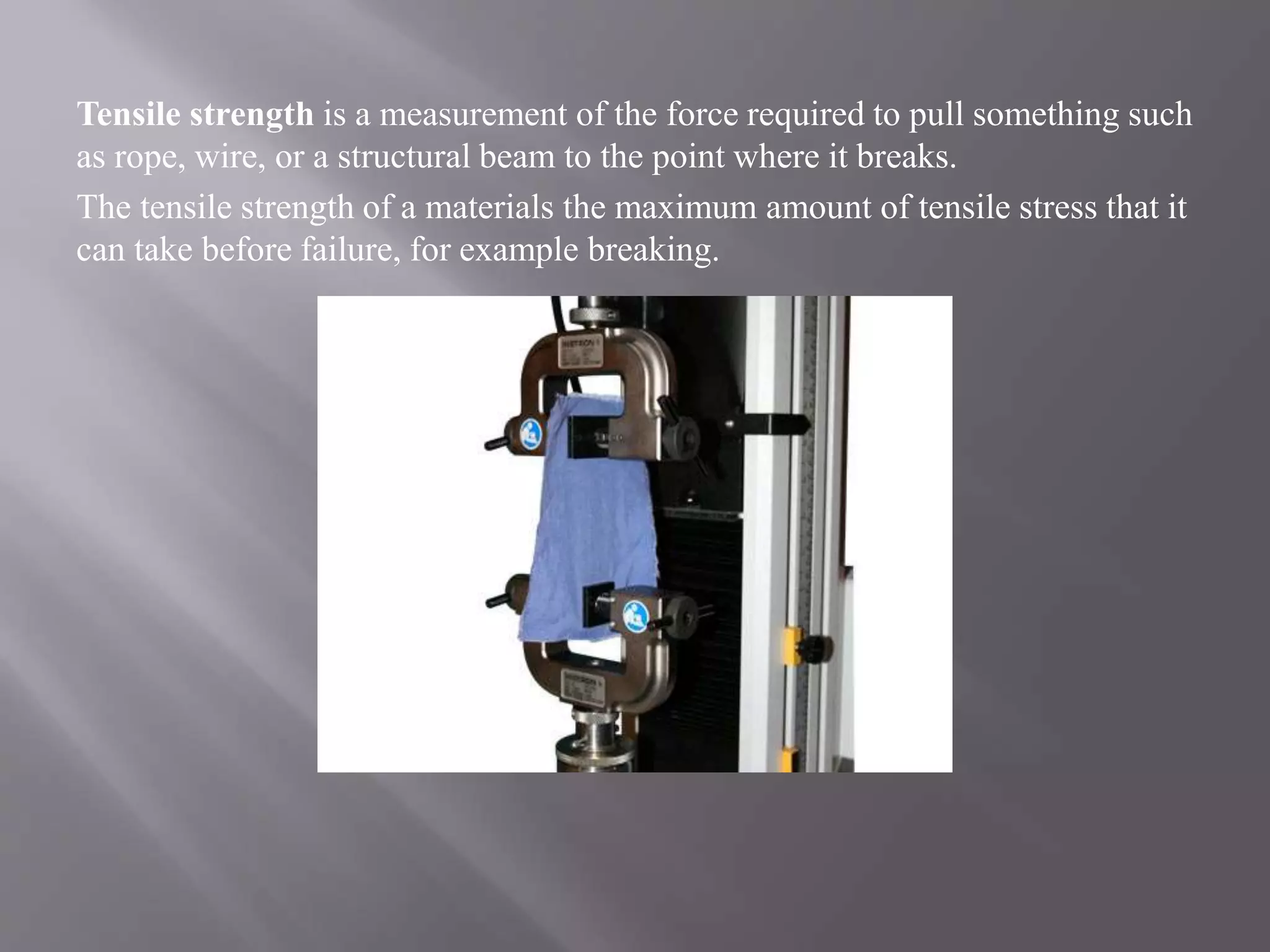 Tensile strength is a measurement of the force required to pull something such
as rope, wire, or a structural beam to the point where it breaks.
The tensile strength of a materials the maximum amount of tensile stress that it
can take before failure, for example breaking.
 