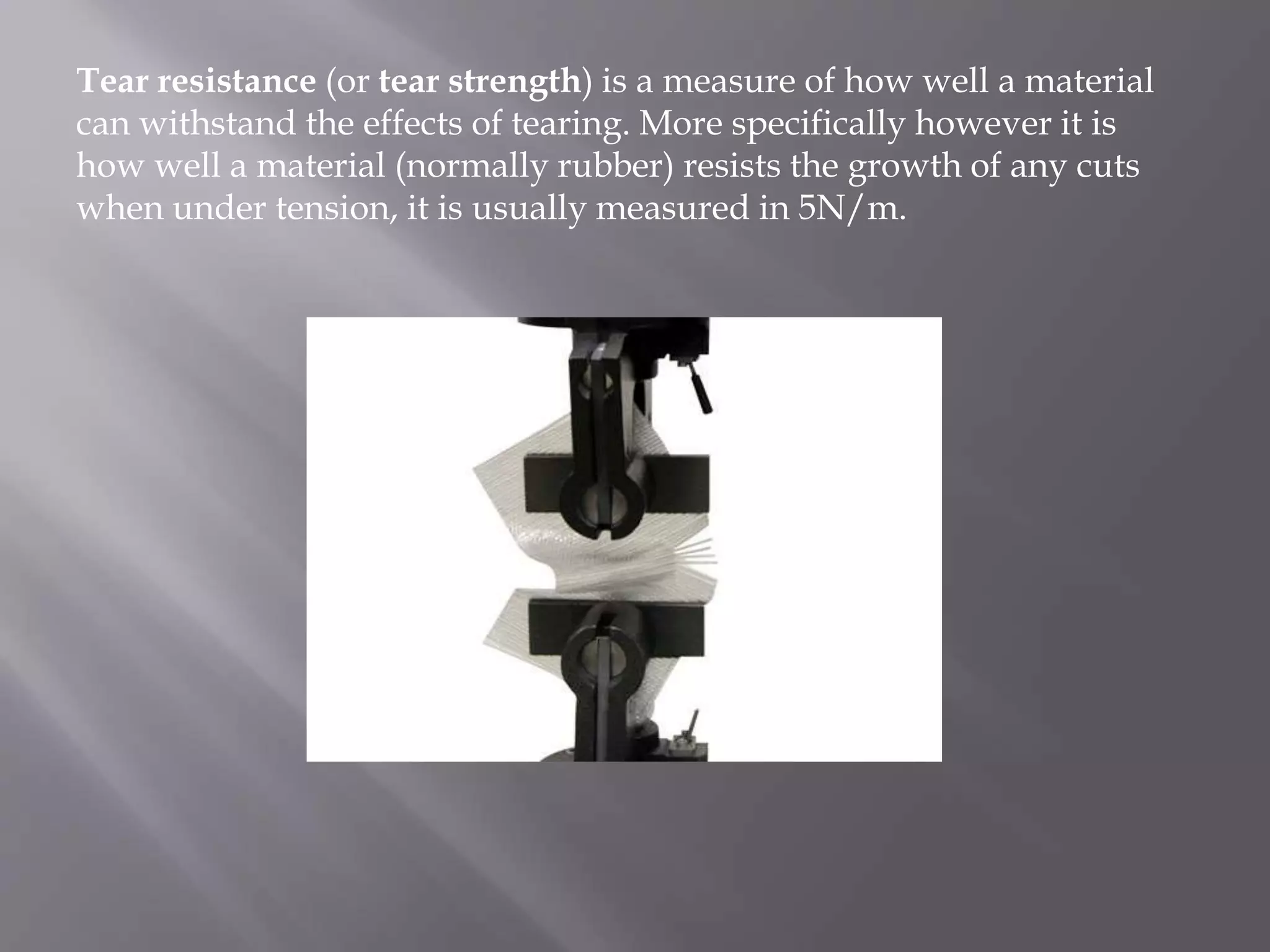Tear resistance (or tear strength) is a measure of how well a material
can withstand the effects of tearing. More specifically however it is
how well a material (normally rubber) resists the growth of any cuts
when under tension, it is usually measured in 5N/m.
 