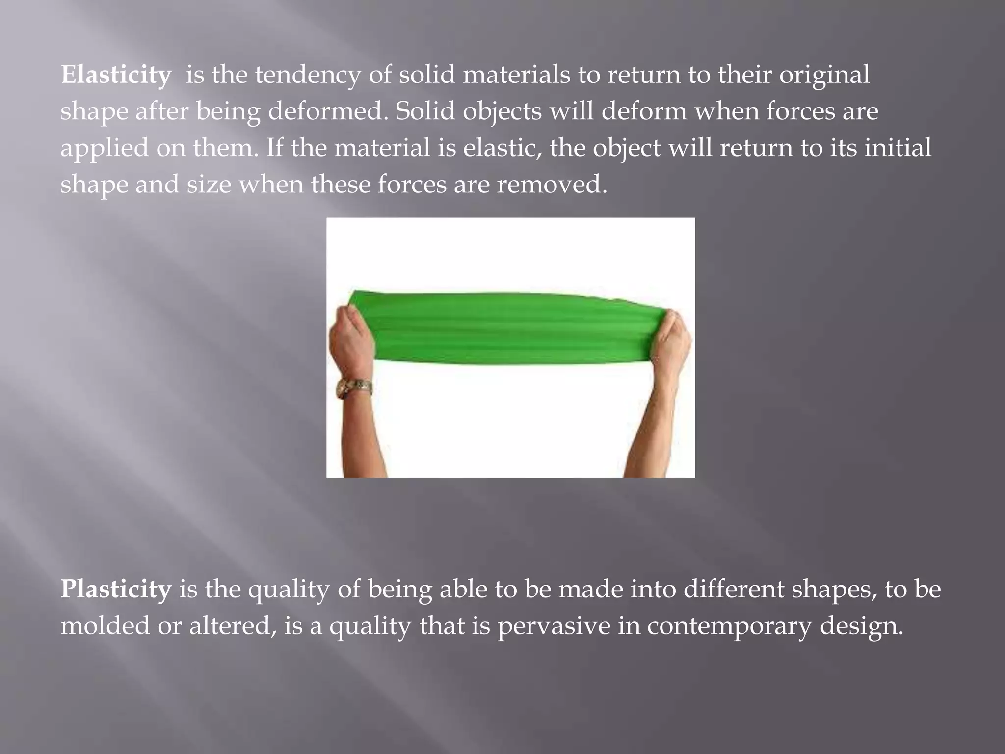 Elasticity is the tendency of solid materials to return to their original
shape after being deformed. Solid objects will deform when forces are
applied on them. If the material is elastic, the object will return to its initial
shape and size when these forces are removed.
Plasticity is the quality of being able to be made into different shapes, to be
molded or altered, is a quality that is pervasive in contemporary design.
 