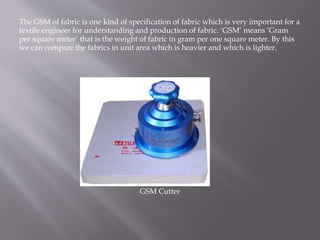 The GSM of fabric is one kind of specification of fabric which is very important for a
textile engineer for understanding and production of fabric. ‘GSM’ means ‘Gram
per square meter’ that is the weight of fabric in gram per one square meter. By this
we can compare the fabrics in unit area which is heavier and which is lighter.
GSM Cutter
 