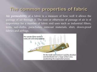 Air permeability of a fabric is a measure of how well it allows the
passage of air through it. The ease or otherwise of passage of air is of
importance for a number of fabric end uses such as industrial filters,
tents, sail-cloths, parachutes, raincoat materials, shirt, down-proof
fabrics and airbags.
 
