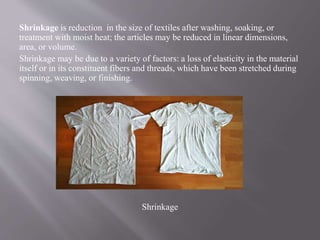 Shrinkage is reduction in the size of textiles after washing, soaking, or
treatment with moist heat; the articles may be reduced in linear dimensions,
area, or volume.
Shrinkage may be due to a variety of factors: a loss of elasticity in the material
itself or in its constituent fibers and threads, which have been stretched during
spinning, weaving, or finishing.
Shrinkage
 