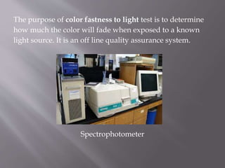The purpose of color fastness to light test is to determine
how much the color will fade when exposed to a known
light source. It is an off line quality assurance system.
Spectrophotometer
 
