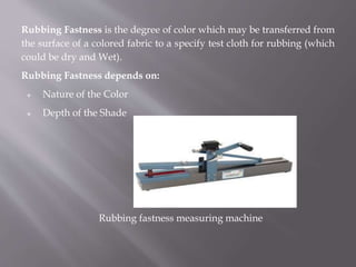 Rubbing Fastness is the degree of color which may be transferred from
the surface of a colored fabric to a specify test cloth for rubbing (which
could be dry and Wet).
Rubbing Fastness depends on:
 Nature of the Color
 Depth of the Shade
Rubbing fastness measuring machine
 