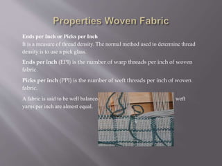 Ends per Inch or Picks per Inch
It is a measure of thread density. The normal method used to determine thread
density is to use a pick glass.
Ends per inch (EPI) is the number of warp threads per inch of woven
fabric.
Picks per inch (PPI) is the number of weft threads per inch of woven
fabric.
A fabric is said to be well balanced if the number of warp yarns and weft
yarns per inch are almost equal.
 