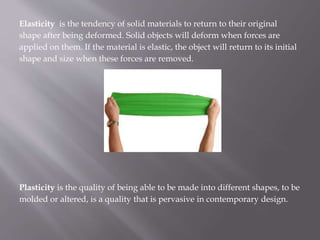 Elasticity is the tendency of solid materials to return to their original
shape after being deformed. Solid objects will deform when forces are
applied on them. If the material is elastic, the object will return to its initial
shape and size when these forces are removed.
Plasticity is the quality of being able to be made into different shapes, to be
molded or altered, is a quality that is pervasive in contemporary design.
 