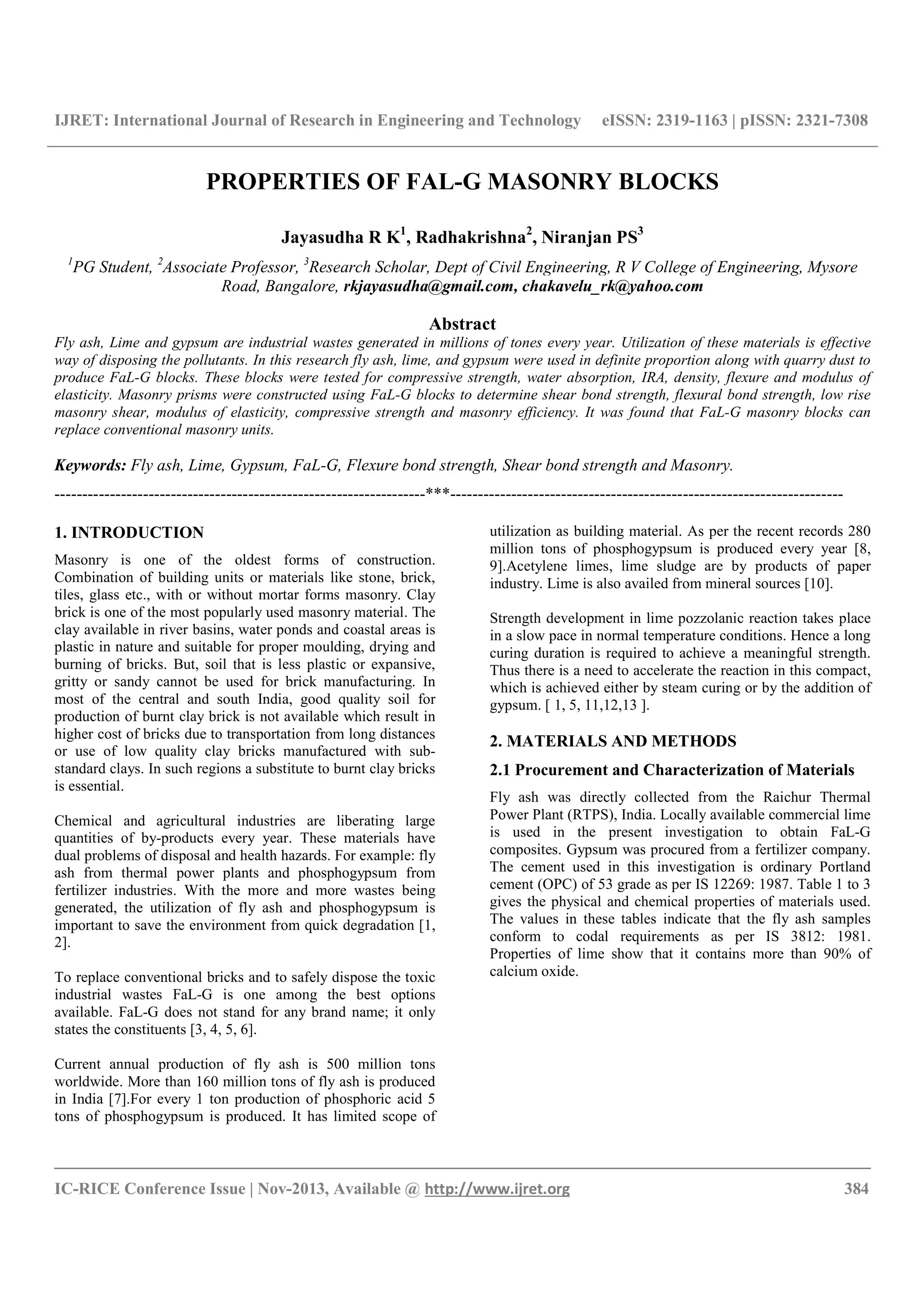 IJRET: International Journal of Research in Engineering and Technology eISSN: 2319-1163 | pISSN: 2321-7308
__________________________________________________________________________________________
IC-RICE Conference Issue | Nov-2013, Available @ http://www.ijret.org 384
PROPERTIES OF FAL-G MASONRY BLOCKS
Jayasudha R K1
, Radhakrishna2
, Niranjan PS3
1
PG Student, 2
Associate Professor, 3
Research Scholar, Dept of Civil Engineering, R V College of Engineering, Mysore
Road, Bangalore, rkjayasudha@gmail.com, chakavelu_rk@yahoo.com
Abstract
Fly ash, Lime and gypsum are industrial wastes generated in millions of tones every year. Utilization of these materials is effective
way of disposing the pollutants. In this research fly ash, lime, and gypsum were used in definite proportion along with quarry dust to
produce FaL-G blocks. These blocks were tested for compressive strength, water absorption, IRA, density, flexure and modulus of
elasticity. Masonry prisms were constructed using FaL-G blocks to determine shear bond strength, flexural bond strength, low rise
masonry shear, modulus of elasticity, compressive strength and masonry efficiency. It was found that FaL-G masonry blocks can
replace conventional masonry units.
Keywords: Fly ash, Lime, Gypsum, FaL-G, Flexure bond strength, Shear bond strength and Masonry.
-------------------------------------------------------------------***-----------------------------------------------------------------------
1. INTRODUCTION
Masonry is one of the oldest forms of construction.
Combination of building units or materials like stone, brick,
tiles, glass etc., with or without mortar forms masonry. Clay
brick is one of the most popularly used masonry material. The
clay available in river basins, water ponds and coastal areas is
plastic in nature and suitable for proper moulding, drying and
burning of bricks. But, soil that is less plastic or expansive,
gritty or sandy cannot be used for brick manufacturing. In
most of the central and south India, good quality soil for
production of burnt clay brick is not available which result in
higher cost of bricks due to transportation from long distances
or use of low quality clay bricks manufactured with sub-
standard clays. In such regions a substitute to burnt clay bricks
is essential.
Chemical and agricultural industries are liberating large
quantities of by-products every year. These materials have
dual problems of disposal and health hazards. For example: fly
ash from thermal power plants and phosphogypsum from
fertilizer industries. With the more and more wastes being
generated, the utilization of fly ash and phosphogypsum is
important to save the environment from quick degradation [1,
2].
To replace conventional bricks and to safely dispose the toxic
industrial wastes FaL-G is one among the best options
available. FaL-G does not stand for any brand name; it only
states the constituents [3, 4, 5, 6].
Current annual production of fly ash is 500 million tons
worldwide. More than 160 million tons of fly ash is produced
in India [7].For every 1 ton production of phosphoric acid 5
tons of phosphogypsum is produced. It has limited scope of
utilization as building material. As per the recent records 280
million tons of phosphogypsum is produced every year [8,
9].Acetylene limes, lime sludge are by products of paper
industry. Lime is also availed from mineral sources [10].
Strength development in lime pozzolanic reaction takes place
in a slow pace in normal temperature conditions. Hence a long
curing duration is required to achieve a meaningful strength.
Thus there is a need to accelerate the reaction in this compact,
which is achieved either by steam curing or by the addition of
gypsum. [ 1, 5, 11,12,13 ].
2. MATERIALS AND METHODS
2.1 Procurement and Characterization of Materials
Fly ash was directly collected from the Raichur Thermal
Power Plant (RTPS), India. Locally available commercial lime
is used in the present investigation to obtain FaL-G
composites. Gypsum was procured from a fertilizer company.
The cement used in this investigation is ordinary Portland
cement (OPC) of 53 grade as per IS 12269: 1987. Table 1 to 3
gives the physical and chemical properties of materials used.
The values in these tables indicate that the fly ash samples
conform to codal requirements as per IS 3812: 1981.
Properties of lime show that it contains more than 90% of
calcium oxide.
 