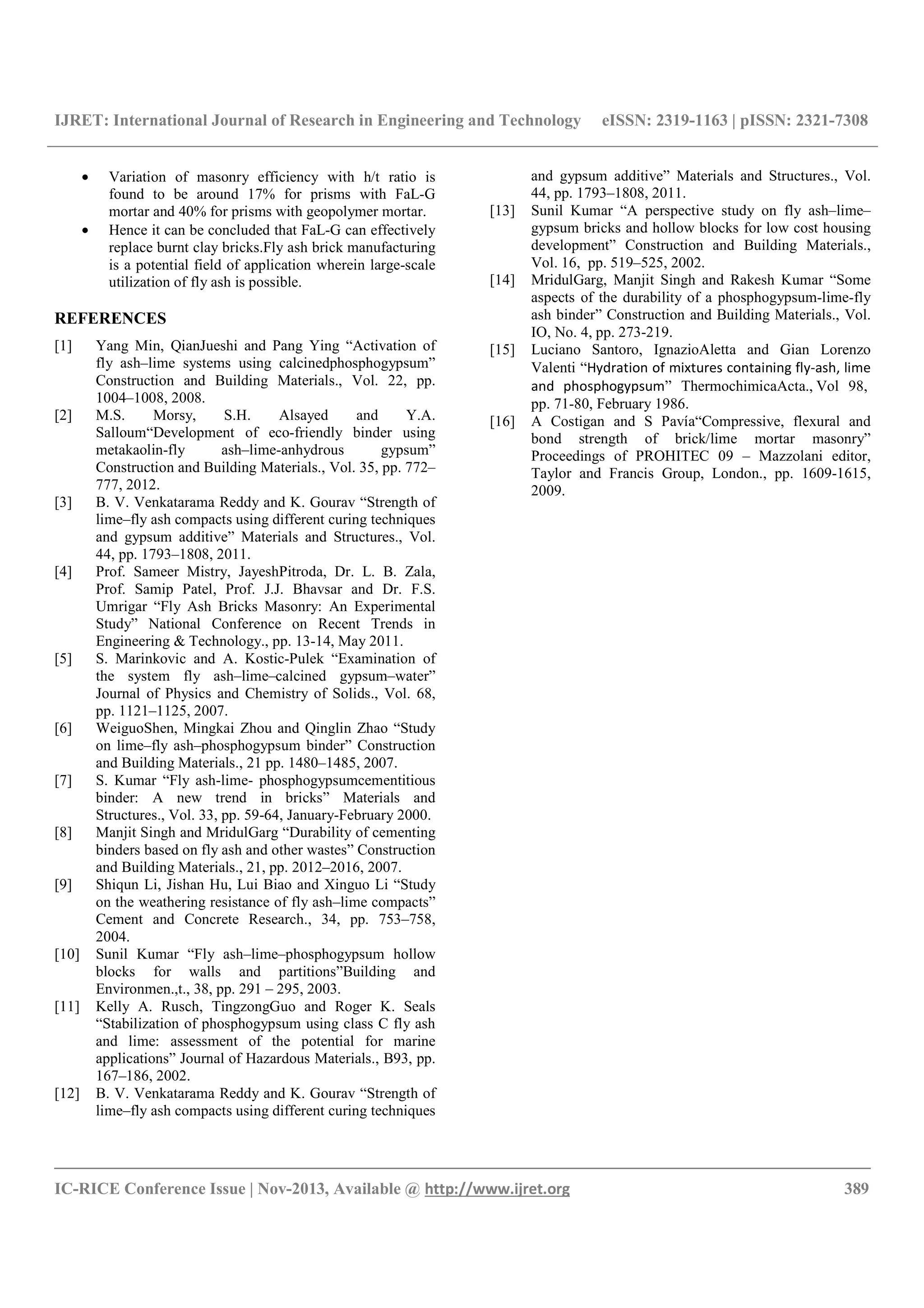 IJRET: International Journal of Research in Engineering and Technology eISSN: 2319-1163 | pISSN: 2321-7308
__________________________________________________________________________________________
IC-RICE Conference Issue | Nov-2013, Available @ http://www.ijret.org 389
• Variation of masonry efficiency with h/t ratio is
found to be around 17% for prisms with FaL-G
mortar and 40% for prisms with geopolymer mortar.
• Hence it can be concluded that FaL-G can effectively
replace burnt clay bricks.Fly ash brick manufacturing
is a potential field of application wherein large-scale
utilization of fly ash is possible.
REFERENCES
[1] Yang Min, QianJueshi and Pang Ying “Activation of
fly ash–lime systems using calcinedphosphogypsum”
Construction and Building Materials., Vol. 22, pp.
1004–1008, 2008.
[2] M.S. Morsy, S.H. Alsayed and Y.A.
Salloum“Development of eco-friendly binder using
metakaolin-fly ash–lime-anhydrous gypsum”
Construction and Building Materials., Vol. 35, pp. 772–
777, 2012.
[3] B. V. Venkatarama Reddy and K. Gourav “Strength of
lime–fly ash compacts using different curing techniques
and gypsum additive” Materials and Structures., Vol.
44, pp. 1793–1808, 2011.
[4] Prof. Sameer Mistry, JayeshPitroda, Dr. L. B. Zala,
Prof. Samip Patel, Prof. J.J. Bhavsar and Dr. F.S.
Umrigar “Fly Ash Bricks Masonry: An Experimental
Study” National Conference on Recent Trends in
Engineering & Technology., pp. 13-14, May 2011.
[5] S. Marinkovic and A. Kostic-Pulek “Examination of
the system fly ash–lime–calcined gypsum–water”
Journal of Physics and Chemistry of Solids., Vol. 68,
pp. 1121–1125, 2007.
[6] WeiguoShen, Mingkai Zhou and Qinglin Zhao “Study
on lime–fly ash–phosphogypsum binder” Construction
and Building Materials., 21 pp. 1480–1485, 2007.
[7] S. Kumar “Fly ash-lime- phosphogypsumcementitious
binder: A new trend in bricks” Materials and
Structures., Vol. 33, pp. 59-64, January-February 2000.
[8] Manjit Singh and MridulGarg “Durability of cementing
binders based on fly ash and other wastes” Construction
and Building Materials., 21, pp. 2012–2016, 2007.
[9] Shiqun Li, Jishan Hu, Lui Biao and Xinguo Li “Study
on the weathering resistance of fly ash–lime compacts”
Cement and Concrete Research., 34, pp. 753–758,
2004.
[10] Sunil Kumar “Fly ash–lime–phosphogypsum hollow
blocks for walls and partitions”Building and
Environmen.,t., 38, pp. 291 – 295, 2003.
[11] Kelly A. Rusch, TingzongGuo and Roger K. Seals
“Stabilization of phosphogypsum using class C fly ash
and lime: assessment of the potential for marine
applications” Journal of Hazardous Materials., B93, pp.
167–186, 2002.
[12] B. V. Venkatarama Reddy and K. Gourav “Strength of
lime–fly ash compacts using different curing techniques
and gypsum additive” Materials and Structures., Vol.
44, pp. 1793–1808, 2011.
[13] Sunil Kumar “A perspective study on fly ash–lime–
gypsum bricks and hollow blocks for low cost housing
development” Construction and Building Materials.,
Vol. 16, pp. 519–525, 2002.
[14] MridulGarg, Manjit Singh and Rakesh Kumar “Some
aspects of the durability of a phosphogypsum-lime-fly
ash binder” Construction and Building Materials., Vol.
IO, No. 4, pp. 273-219.
[15] Luciano Santoro, IgnazioAletta and Gian Lorenzo
Valenti “Hydration of mixtures containing fly-ash, lime
and phosphogypsum” ThermochimicaActa., Vol 98,
pp. 71-80, February 1986.
[16] A Costigan and S Pavía“Compressive, flexural and
bond strength of brick/lime mortar masonry”
Proceedings of PROHITEC 09 – Mazzolani editor,
Taylor and Francis Group, London., pp. 1609-1615,
2009.
 