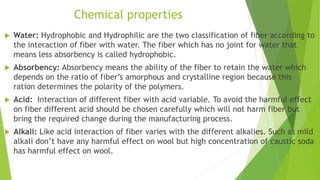 Chemical properties
 Water: Hydrophobic and Hydrophilic are the two classification of fiber according to
the interaction of fiber with water. The fiber which has no joint for water that
means less absorbency is called hydrophobic.
 Absorbency: Absorbency means the ability of the fiber to retain the water which
depends on the ratio of fiber’s amorphous and crystalline region because this
ration determines the polarity of the polymers.
 Acid: Interaction of different fiber with acid variable. To avoid the harmful effect
on fiber different acid should be chosen carefully which will not harm fiber but
bring the required change during the manufacturing process.
 Alkali: Like acid interaction of fiber varies with the different alkalies. Such as mild
alkali don’t have any harmful effect on wool but high concentration of caustic soda
has harmful effect on wool.
 